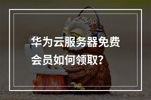 华为云服务器免费会员如何领取？