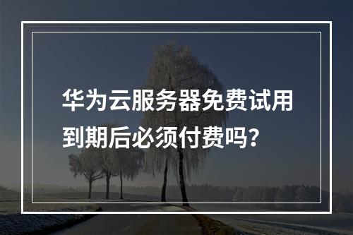 华为云服务器免费试用到期后必须付费吗？