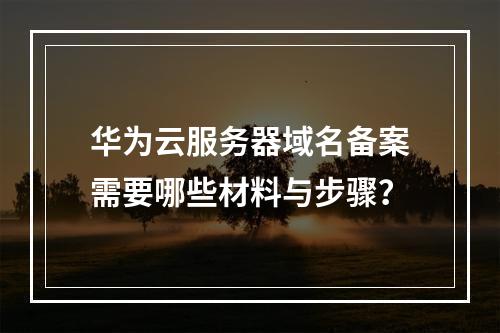 华为云服务器域名备案需要哪些材料与步骤？