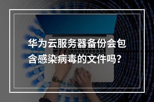 华为云服务器备份会包含感染病毒的文件吗？