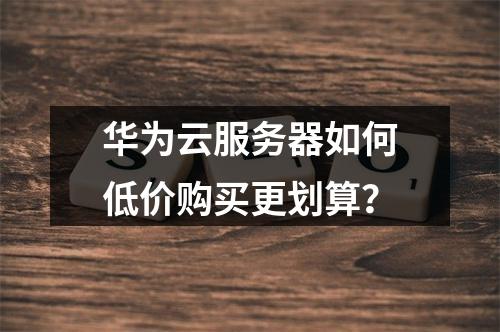 华为云服务器如何低价购买更划算？