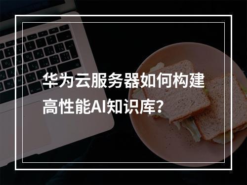 华为云服务器如何构建高性能AI知识库？