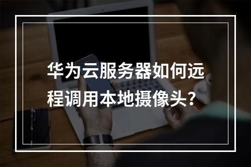 华为云服务器如何远程调用本地摄像头？