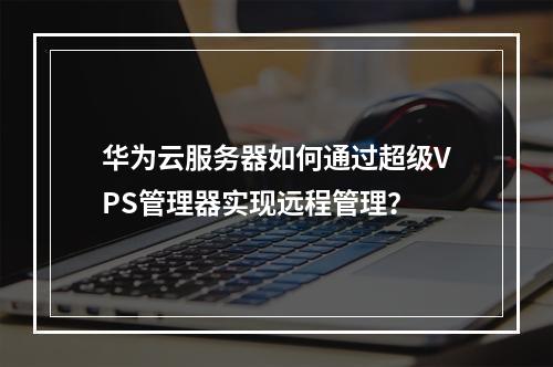 华为云服务器如何通过超级VPS管理器实现远程管理？
