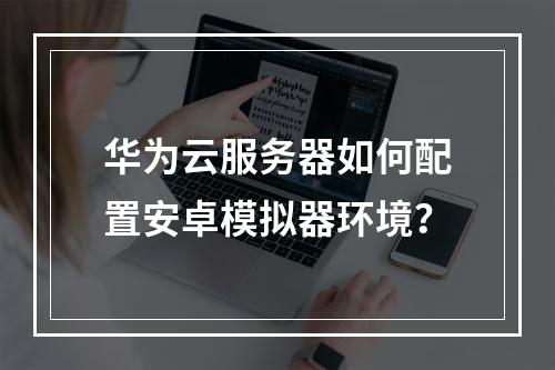 华为云服务器如何配置安卓模拟器环境？