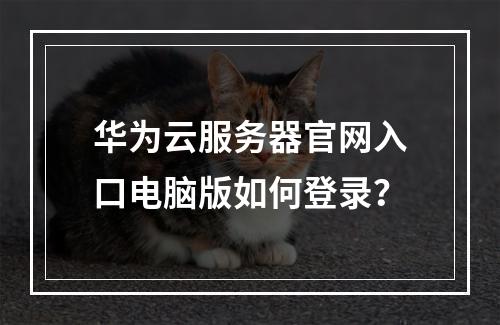 华为云服务器官网入口电脑版如何登录？
