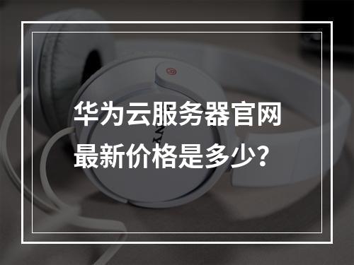 华为云服务器官网最新价格是多少？