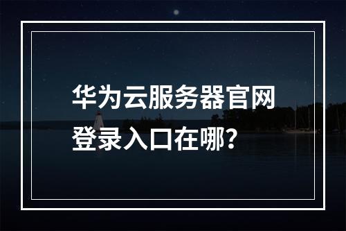 华为云服务器官网登录入口在哪？