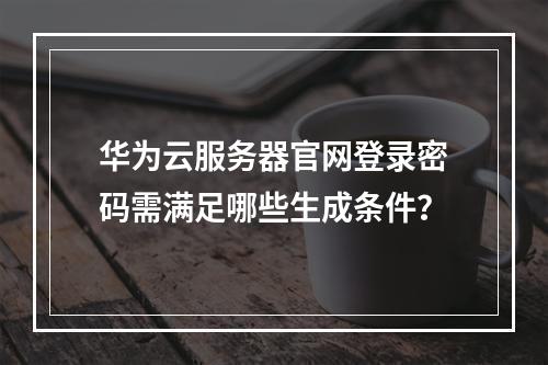 华为云服务器官网登录密码需满足哪些生成条件？