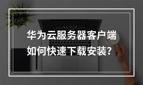 华为云服务器客户端如何快速下载安装？
