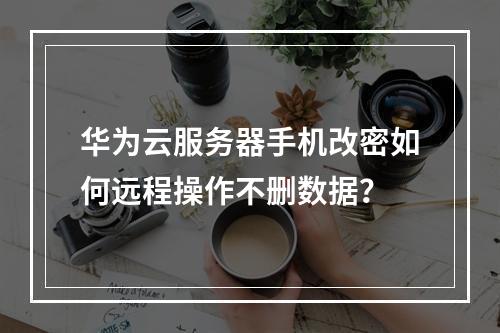 华为云服务器手机改密如何远程操作不删数据？