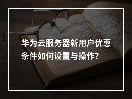 华为云服务器新用户优惠条件如何设置与操作？