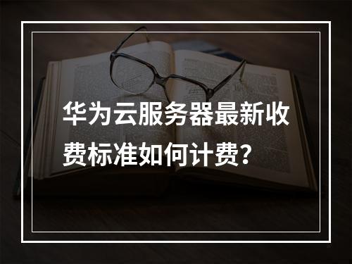 华为云服务器最新收费标准如何计费？