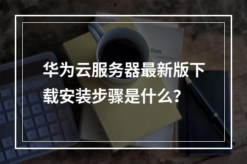 华为云服务器最新版下载安装步骤是什么？