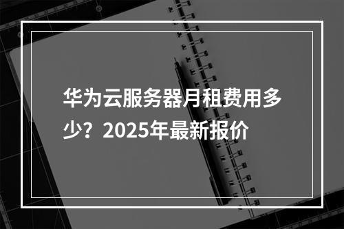 华为云服务器月租费用多少？2025年最新报价