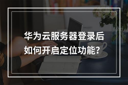 华为云服务器登录后如何开启定位功能？