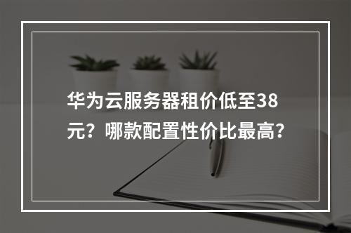 华为云服务器租价低至38元？哪款配置性价比最高？