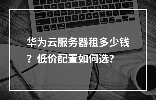 华为云服务器租多少钱？低价配置如何选？