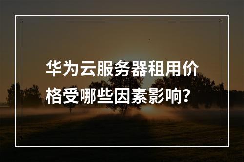 华为云服务器租用价格受哪些因素影响？
