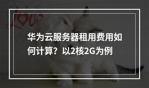 华为云服务器租用费用如何计算？以2核2G为例