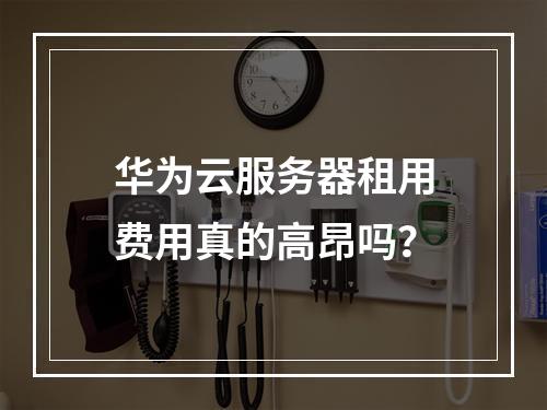 华为云服务器租用费用真的高昂吗？