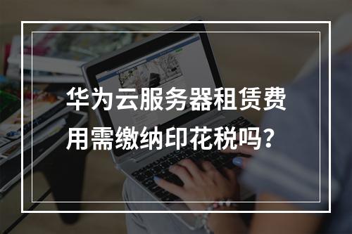 华为云服务器租赁费用需缴纳印花税吗？