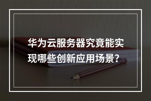 华为云服务器究竟能实现哪些创新应用场景？