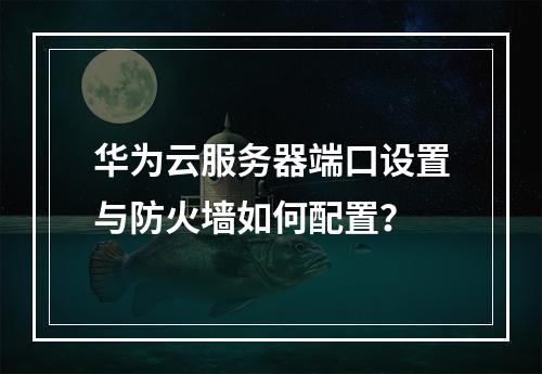 华为云服务器端口设置与防火墙如何配置？