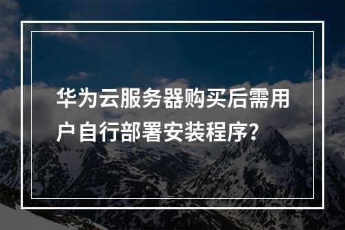 华为云服务器购买后需用户自行部署安装程序？
