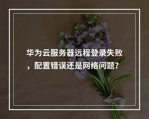 华为云服务器远程登录失败，配置错误还是网络问题？
