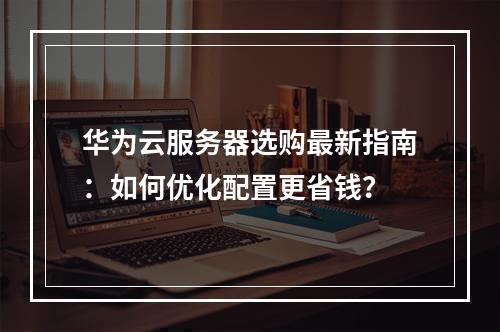 华为云服务器选购最新指南：如何优化配置更省钱？
