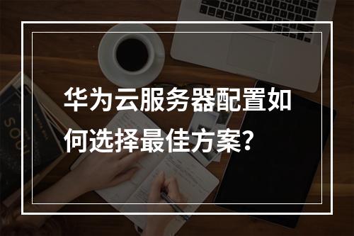 华为云服务器配置如何选择最佳方案？