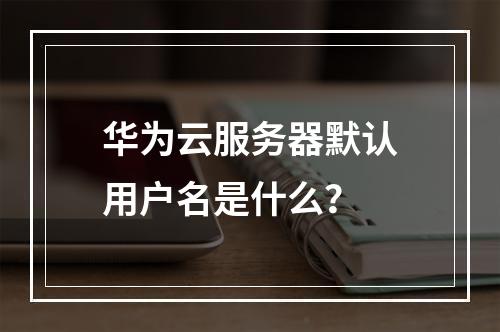 华为云服务器默认用户名是什么？