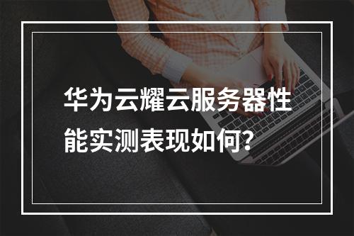 华为云耀云服务器性能实测表现如何？