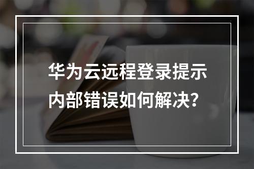 华为云远程登录提示内部错误如何解决？