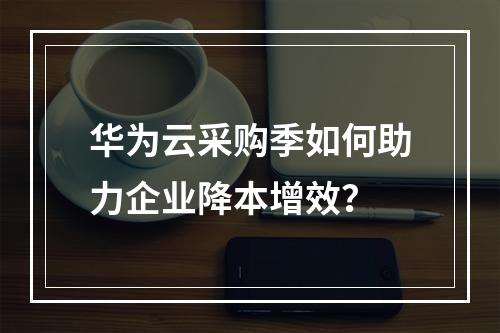 华为云采购季如何助力企业降本增效？