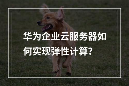 华为企业云服务器如何实现弹性计算？
