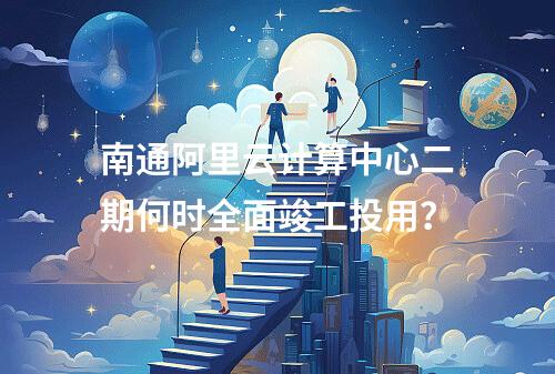 南通阿里云计算中心二期何时全面竣工投用？