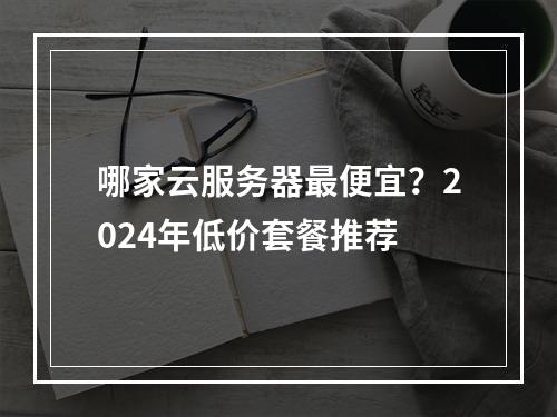 哪家云服务器最便宜？2024年低价套餐推荐