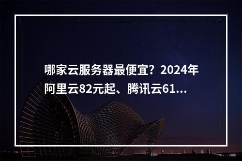 哪家云服务器最便宜？2024年阿里云82元起、腾讯云61元起