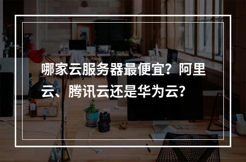 哪家云服务器最便宜？阿里云、腾讯云还是华为云？