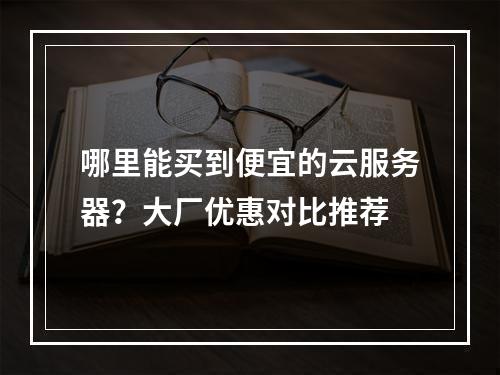 哪里能买到便宜的云服务器？大厂优惠对比推荐