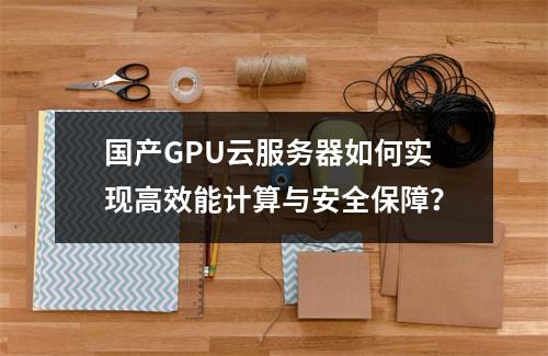 国产GPU云服务器如何实现高效能计算与安全保障？