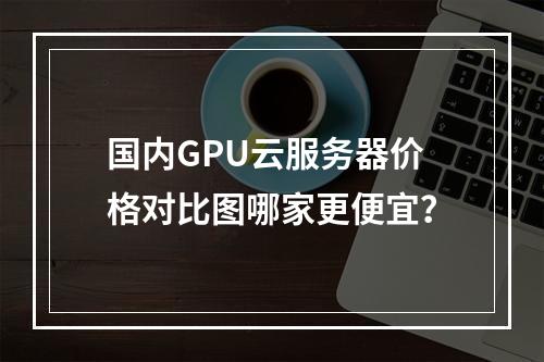 国内GPU云服务器价格对比图哪家更便宜？