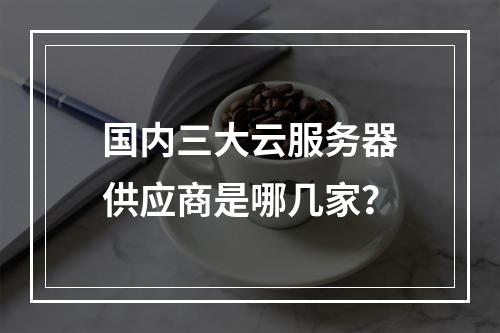 国内三大云服务器供应商是哪几家？