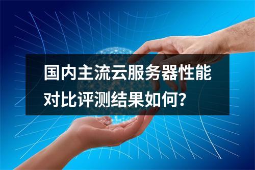 国内主流云服务器性能对比评测结果如何？