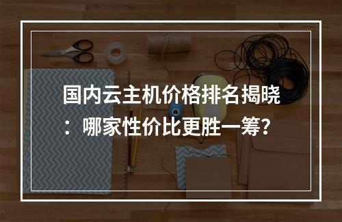 国内云主机价格排名揭晓：哪家性价比更胜一筹？