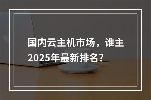 国内云主机市场，谁主2025年最新排名？