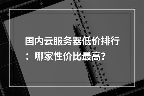 国内云服务器低价排行：哪家性价比最高？