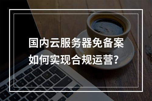 国内云服务器免备案如何实现合规运营？